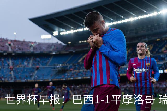 世界杯早报：巴西1-1平摩洛哥 瑞士1-1遭卡塔尔绝平