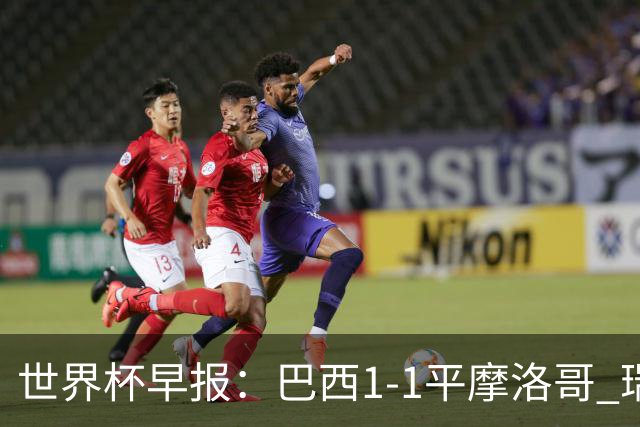 世界杯早报：巴西1-1平摩洛哥 瑞士1-1遭卡塔尔绝平