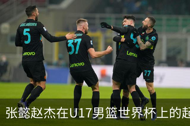 张懿赵杰在U17男篮世界杯上的起伏表现与未来发展方向