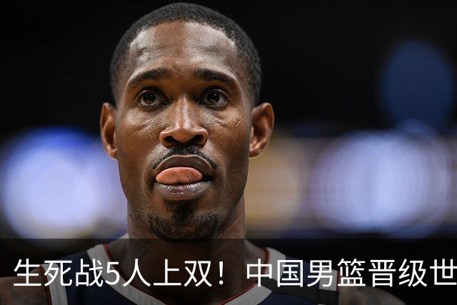 生死战5人上双！中国男篮晋级世预赛第二阶段